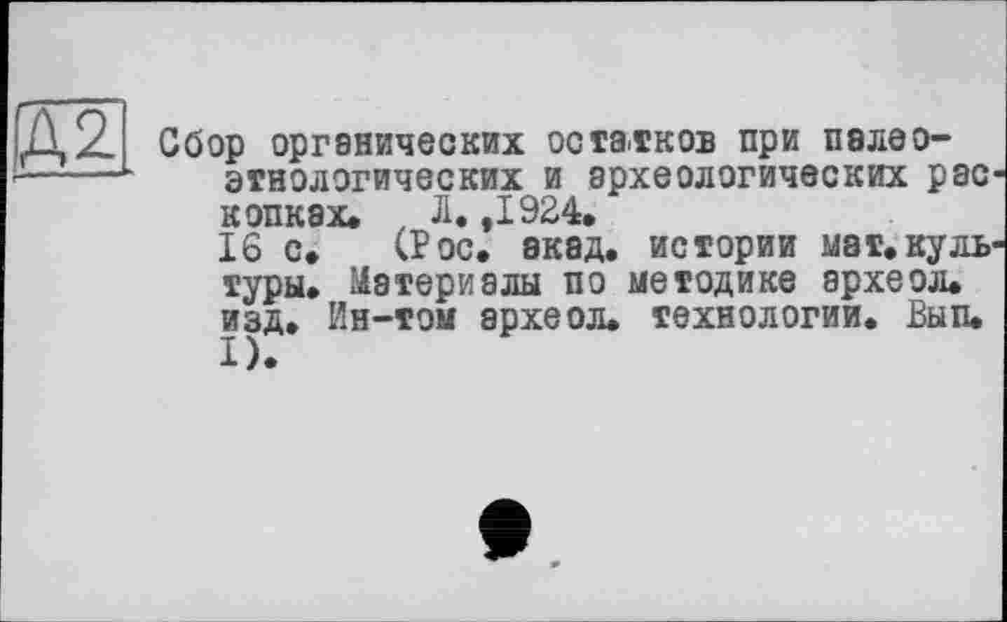 ﻿Сбор органических остатков при палео-этнологических и археологических рас копках. , Л. ,1924.
16 с. (Рос. акад, истории мат.куль туры. Материалы по методике археол. изд. Ин-том археол. технологии. Вып.